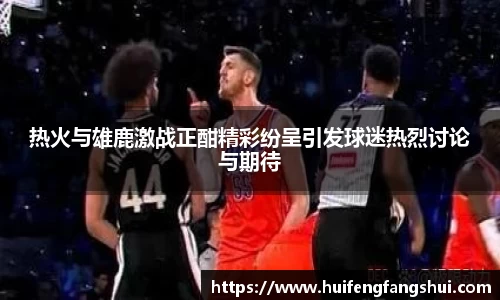 米兰热火与雄鹿激战正酣精彩纷呈引发球迷热烈讨论与期待